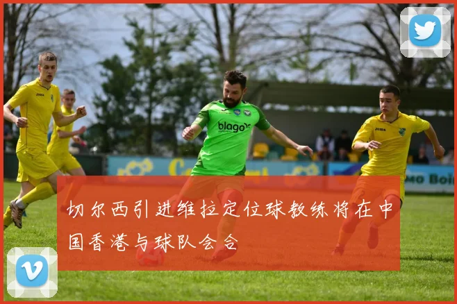 切尔西引进维拉定位球教练将在中国香港与球队会合