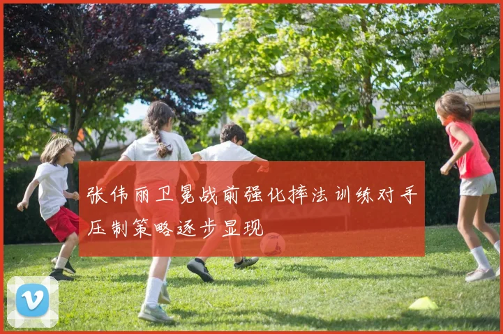 张伟丽卫冕战前强化摔法训练对手压制策略逐步显现