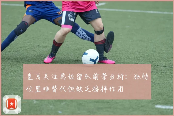 皇马关注恩佐留队前景分析：独特位置难替代但缺乏榜样作用