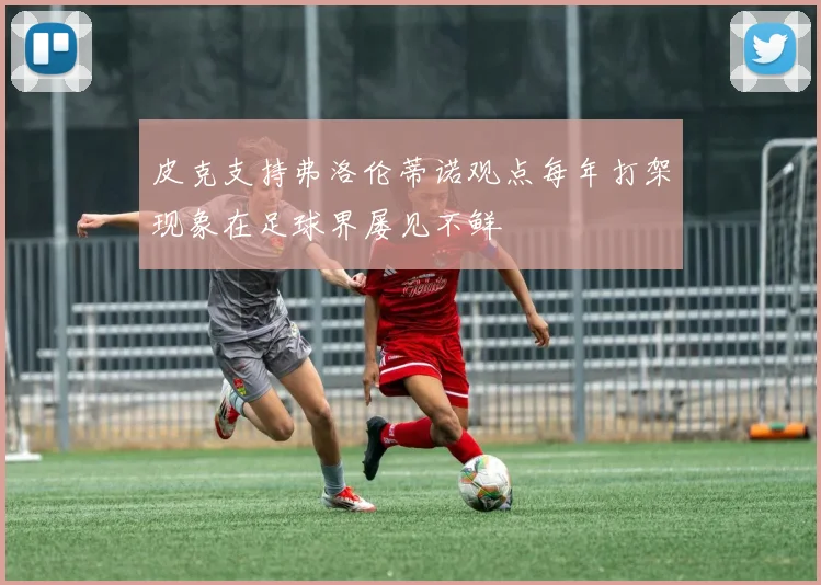 皮克支持弗洛伦蒂诺观点每年打架现象在足球界屡见不鲜