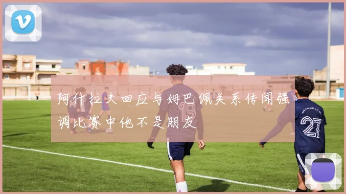阿什拉夫回应与姆巴佩关系传闻强调比赛中他不是朋友