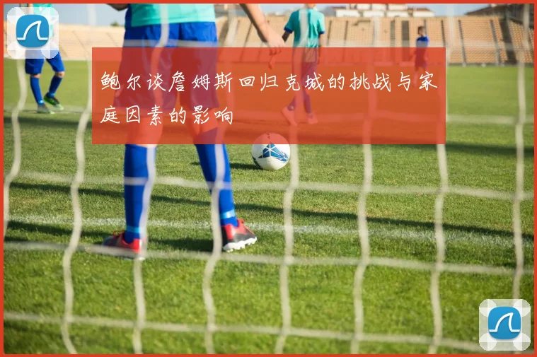 鲍尔谈詹姆斯回归克城的挑战与家庭因素的影响