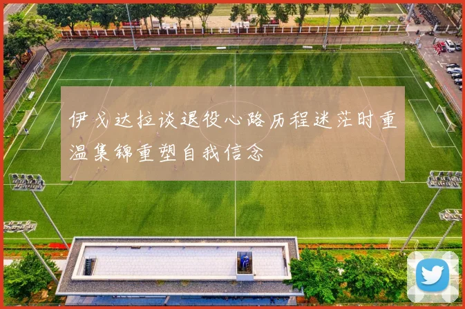 伊戈达拉谈退役心路历程迷茫时重温集锦重塑自我信念