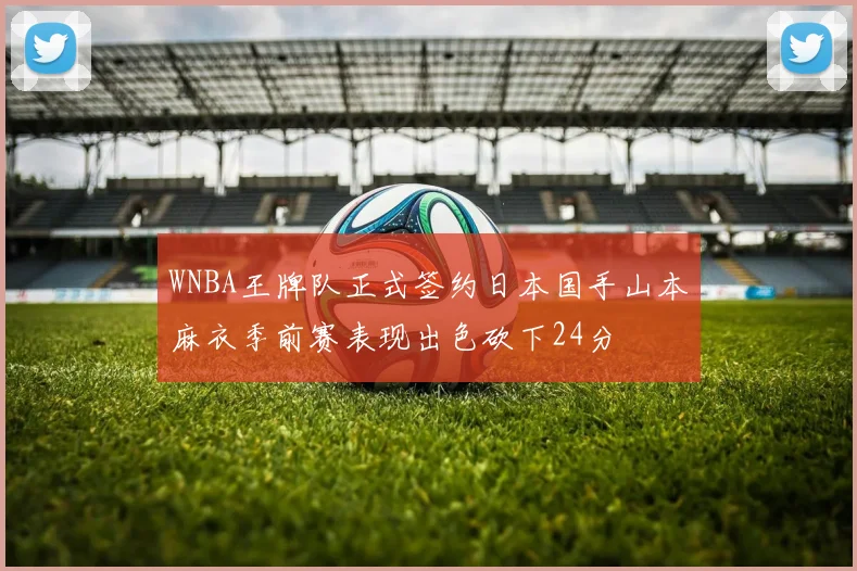 WNBA王牌队正式签约日本国手山本麻衣季前赛表现出色砍下24分