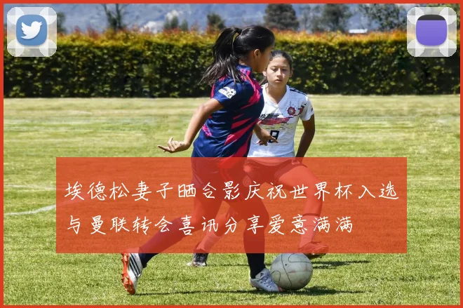 埃德松妻子晒合影庆祝世界杯入选与曼联转会喜讯分享爱意满满
