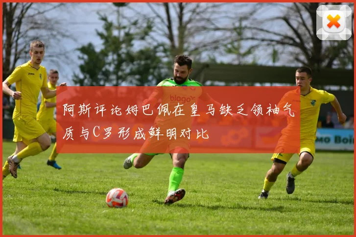 阿斯评论姆巴佩在皇马缺乏领袖气质与C罗形成鲜明对比