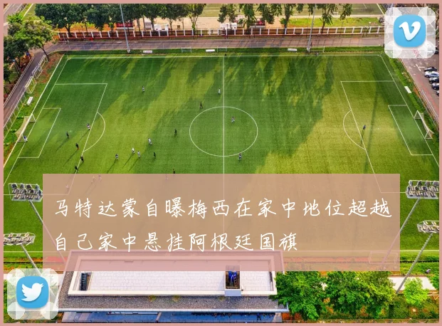 马特达蒙自曝梅西在家中地位超越自己家中悬挂阿根廷国旗
