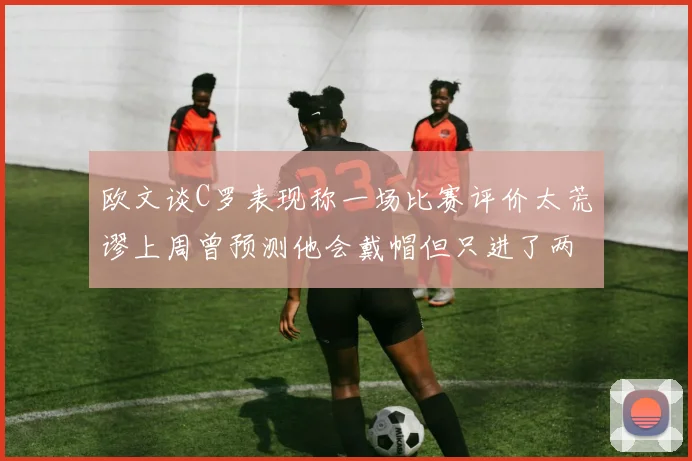 欧文谈C罗表现称一场比赛评价太荒谬上周曾预测他会戴帽但只进了两个球