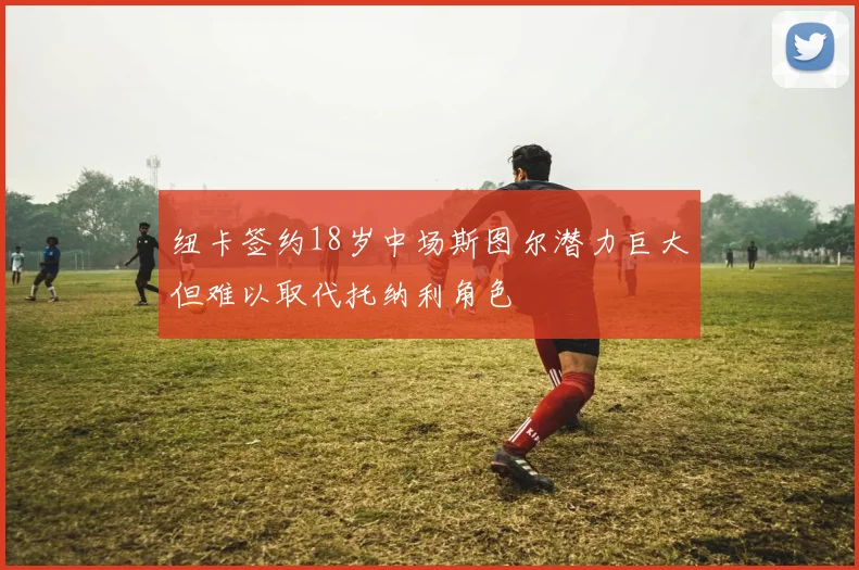 纽卡签约18岁中场斯图尔潜力巨大但难以取代托纳利角色