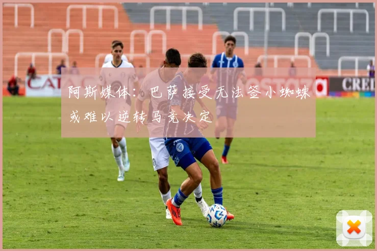 阿斯媒体：巴萨接受无法签小蜘蛛或难以逆转马竞决定