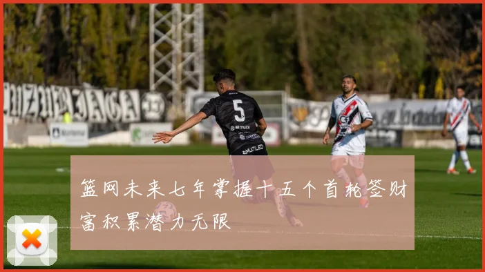 篮网未来七年掌握十五个首轮签财富积累潜力无限