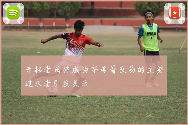 开拓者或将成为字母哥交易的主要追求者引发关注