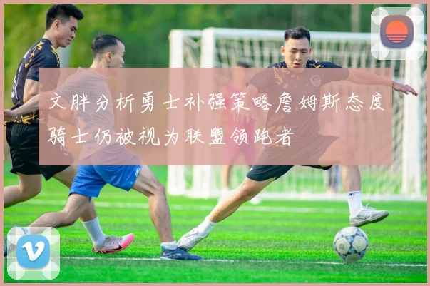 文胖分析勇士补强策略詹姆斯态度骑士仍被视为联盟领跑者