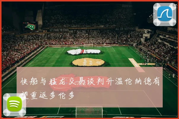 快船与猛龙交易谈判升温伦纳德有望重返多伦多