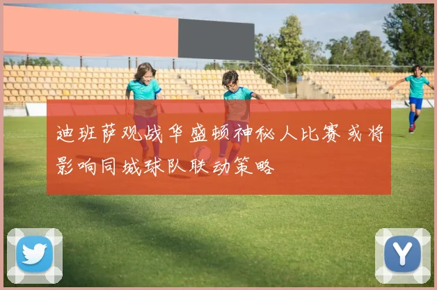 迪班萨观战华盛顿神秘人比赛或将影响同城球队联动策略