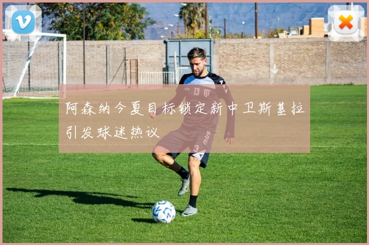 阿森纳今夏目标锁定新中卫斯基拉引发球迷热议