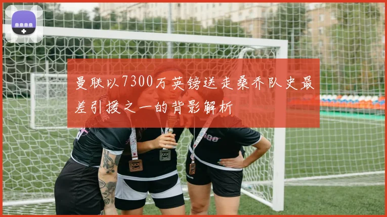 曼联以7300万英镑送走桑乔队史最差引援之一的背影解析