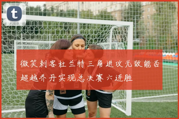 微笑刺客杜兰特三角进攻无敌能否超越乔丹实现总决赛六连胜
