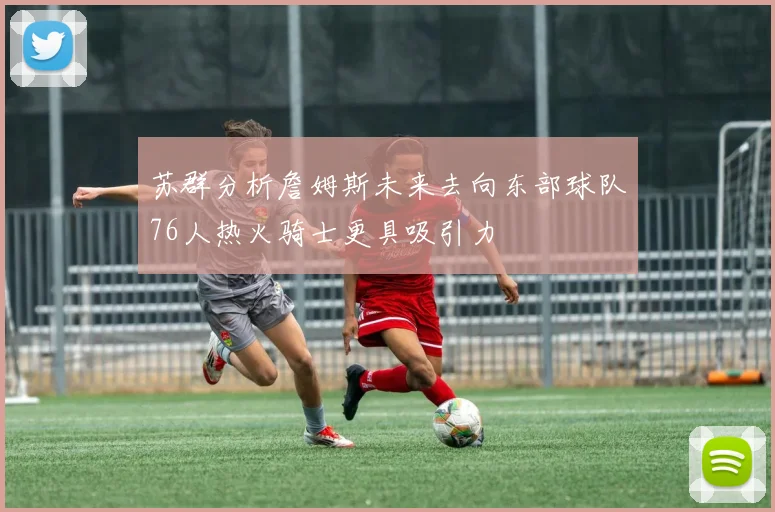 苏群分析詹姆斯未来去向东部球队76人热火骑士更具吸引力