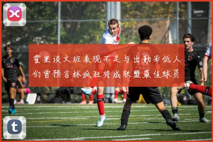 霍里谈文班表现不足与出勤率低人们曾预言林疯狂将成联盟最佳球员