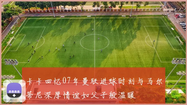 卡卡回忆07年曼联进球时刻与马尔蒂尼深厚情谊如父子般温暖