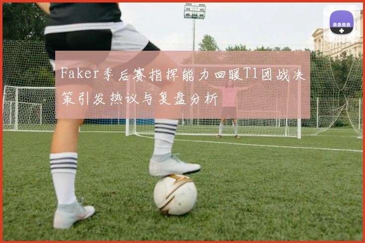 Faker季后赛指挥能力回暖T1团战决策引发热议与复盘分析