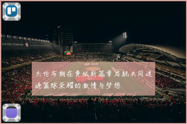 杰伦布朗在费城新篇章启航共同追逐篮球荣耀的激情与梦想